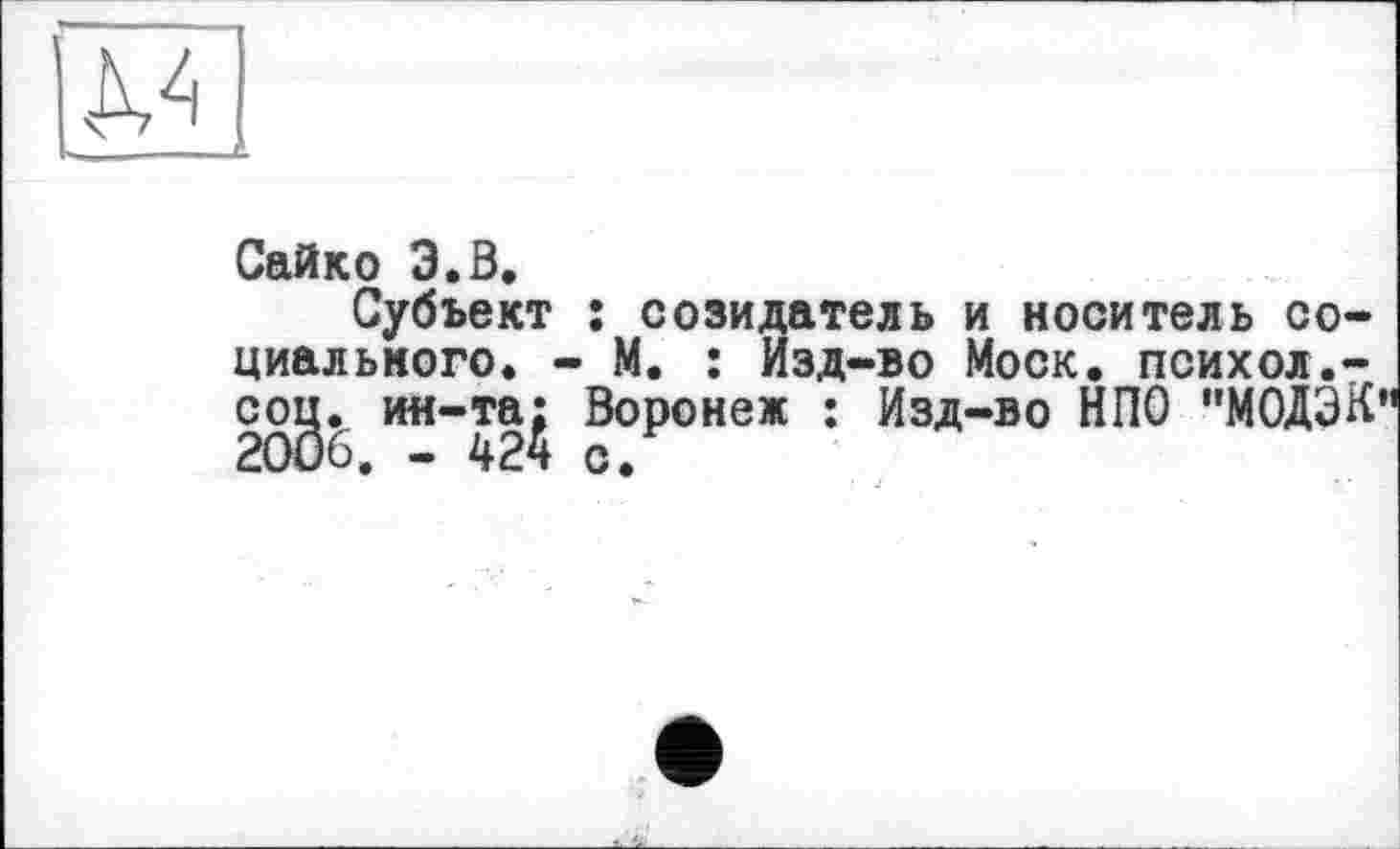 ﻿КА
Сайко 3.Ö.
Субъект ; созидатель и носитель социального. - М. : Изд-во Моск, психол.-cog. ин-та^ Воронеж : Изд-во НПО "МОДЭК"